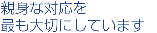 親身な対応を最も大切にしています。